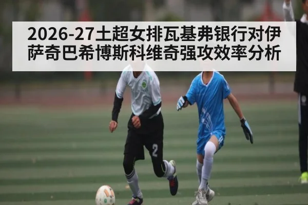 2026-27土超女排瓦基弗银行对伊萨奇巴希博斯科维奇强攻效率分析